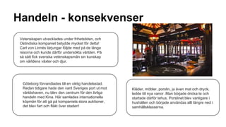 Handeln - konsekvenser
Vetenskapen utvecklades under frihetstiden, och
Ostindiska kompaniet betydde mycket för detta!
Carl von Linnés lärjungar följde med på de långa
resorna och kunde därför undersökta världen. På
så sätt fick svenska vetenskapsmän sin kunskap
om världens växter och djur.

Göteborg förvandlades till en viktig handelsstad.
Redan tidigare hade den varit Sveriges port ut mot
världshaven, nu blev den centrum för den livliga
handeln med Kina. Här samlades internationella
köpmän för att gå på kompaniets stora auktioner,
det blev fart och fläkt över staden!

Kläder, möbler, porslin, ja även mat och dryck,
ledde till nya vanor. Man började dricka te och
startade därför tehus. Porslinet blev vanligare i
hushållen och började användas allt längre ned i
samhällsklasserna.

 