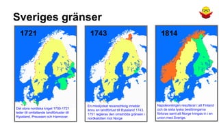 Sveriges gränser

Det stora nordiska kriget 1700-1721
leder till omfattande landförluster till
Ryssland, Preussen och Hannover.

En misslyckat revanschkrig innebär
ännu en landförlust till Ryssland 1743.
1751 regleras den omstridda gränsen i
nordkalotten mot Norge

Napoleonkrigen resulterar i att Finland
och de sista tyska besittningarna
förloras samt att Norge tvingas in i en
union med Sverige.

 