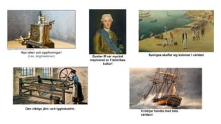 Nya idéer och uppfinningar!
(t.ex. ångmaskinen)

Den viktiga järn- och tygindustrin.

Gustav III var mycket
inspirerad av Frankrikes
kultur!

Sveriges skaffar sig kolonier i världen

Vi börjar handla med hela
världen!

 