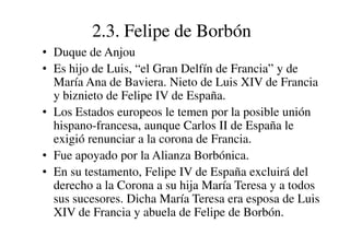 2.3. Felipe de Borbón
• Duque de Anjou
• Es hijo de Luis, “el Gran Delfín de Francia” y de
María Ana de Baviera. Nieto de Luis XIV de Francia
y biznieto de Felipe IV de España.
• Los Estados europeos le temen por la posible unión
hispano-francesa, aunque Carlos II de España le
hispano-francesa, aunque Carlos II de España le
exigió renunciar a la corona de Francia.
• Fue apoyado por la Alianza Borbónica.
• En su testamento, Felipe IV de España excluirá del
derecho a la Corona a su hija María Teresa y a todos
sus sucesores. Dicha María Teresa era esposa de Luis
XIV de Francia y abuela de Felipe de Borbón.
 