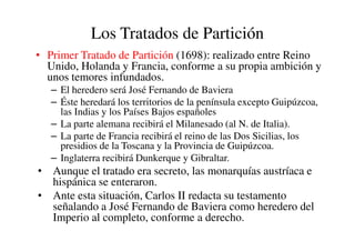 Los Tratados de Partición
• Primer Tratado de Partición (1698): realizado entre Reino
Unido, Holanda y Francia, conforme a su propia ambición y
unos temores infundados.
– El heredero será José Fernando de Baviera
– Éste heredará los territorios de la península excepto Guipúzcoa,
las Indias y los Países Bajos españoles
– La parte alemana recibirá el Milanesado (al N. de Italia).
– La parte alemana recibirá el Milanesado (al N. de Italia).
– La parte de Francia recibirá el reino de las Dos Sicilias, los
presidios de la Toscana y la Provincia de Guipúzcoa.
– Inglaterra recibirá Dunkerque y Gibraltar.
• Aunque el tratado era secreto, las monarquías austríaca e
hispánica se enteraron.
• Ante esta situación, Carlos II redacta su testamento
señalando a José Fernando de Baviera como heredero del
Imperio al completo, conforme a derecho.
 