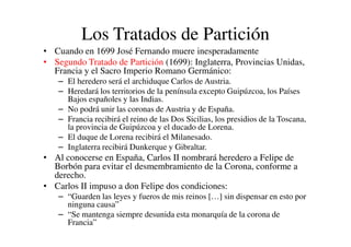 Los Tratados de Partición
• Cuando en 1699 José Fernando muere inesperadamente
• Segundo Tratado de Partición (1699): Inglaterra, Provincias Unidas,
Francia y el Sacro Imperio Romano Germánico:
– El heredero será el archiduque Carlos de Austria.
– Heredará los territorios de la península excepto Guipúzcoa, los Países
Bajos españoles y las Indias.
– No podrá unir las coronas de Austria y de España.
– Francia recibirá el reino de las Dos Sicilias, los presidios de la Toscana,
la provincia de Guipúzcoa y el ducado de Lorena.
– Francia recibirá el reino de las Dos Sicilias, los presidios de la Toscana,
la provincia de Guipúzcoa y el ducado de Lorena.
– El duque de Lorena recibirá el Milanesado.
– Inglaterra recibirá Dunkerque y Gibraltar.
• Al conocerse en España, Carlos II nombrará heredero a Felipe de
Borbón para evitar el desmembramiento de la Corona, conforme a
derecho.
• Carlos II impuso a don Felipe dos condiciones:
– “Guarden las leyes y fueros de mis reinos […] sin dispensar en esto por
ninguna causa”
– “Se mantenga siempre desunida esta monarquía de la corona de
Francia”
 