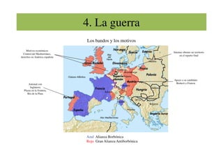 4. La guerra
Motivos económicos
Control del Mediterráneo,
derechos en América española
Intentar obtener un territorio
en el reparto final
Los bandos y los motivos
Amistad con
Inglaterra
Plazas en la frontera,
Río de la Plata
Apoyo a su candidato
Reducir a Francia
Azul Alianza Borbónica
Rojo Gran Alianza Antiborbónica
 