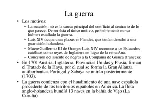 La guerra
• Los motivos:
– La sucesión: no es la causa principal del conflicto al contrario de lo
que parece. De ser ésta el único motivo, probablemente nunca
hubiera estallado la guerra.
– Luis XIV ocupa unas plazas en Flandes, que tenían derecho a una
guarnición holandesa.
– Muere Guillermo III de Orange: Luis XIV reconoce a los Estuardos
católicos como reyes de Inglaterra en lugar de la reina Ana.
– Concesión del asiento de negros a la Compañía de Guinea (francesa)
– Concesión del asiento de negros a la Compañía de Guinea (francesa)
• En 1701 Austria, Inglaterra, Provincias Unidas y Prusia, firman
el Tratado de la Haya, por el cual se forma la Gran Alianza
antiborbónica. Portugal y Saboya se unirán posteriormente
(1703).
• La guerra comienza con el hundimiento de una nave española
procedente de los territorios españoles en América. La flota
anglo-holandesa hundió 13 naves en la bahía de Vigo (La
Coruña)
 