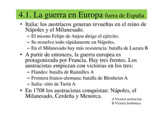 4.1. La guerra en Europa fuera de España
• Italia: los austríacos generan revueltas en el reino de
Nápoles y el Milanesado.
– El mismo Felipe de Anjou dirige el ejército.
– Se resuelve todo rápidamente en Nápoles.
– En el Milanesado hay más resistencia: batalla de Luzara B
• A partir de entonces, la guerra europea es
protagonizada por Francia. Hay tres frentes. Los
• A partir de entonces, la guerra europea es
protagonizada por Francia. Hay tres frentes. Los
austracistas empiezan con victorias en los tres:
– Flandes: batalla de Raimilles A
– Frontera franco-alemana: batalla de Blenheim A
– Italia: sitio de Turín A
• En 1708 los austracistas conquistan: Nápoles, el
Milanesado, Cerdeña y Menorca. A Victoria austracista
B Victoria borbónica
 