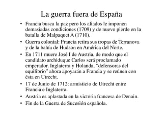 La guerra fuera de España
• Francia busca la paz pero los aliados le imponen
demasiadas condiciones (1709) y de nuevo pierde en la
batalla de Malpaquet A (1710).
• Guerra colonial: Francia retira sus tropas de Terranova
y de la bahía de Hudson en América del Norte.
• En 1711 muere José I de Austria, de modo que el
candidato archiduque Carlos será proclamado
candidato archiduque Carlos será proclamado
emperador. Inglaterra y Holanda, “defensoras del
equilibrio” ahora apoyarán a Francia y se reúnen con
ésta en Utrecht.
• 17 de Junio de 1712: armisticio de Utrecht entre
Francia e Inglaterra.
• Austria es aplastada en la victoria francesa de Denain.
• Fin de la Guerra de Sucesión española.
 