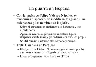 La guerra en España
• Con la vuelta de Felipe V desde Nápoles, se
moderniza el ejército: se modifican los grados, las
ordenanzas y los nombres de los jefes.
– Sobre el armamento: implementa la bayoneta y una
espada corta
– Aparecen nuevos regimientos: caballería ligera,
– Aparecen nuevos regimientos: caballería ligera,
dragones, carabineros y granaderos, con función propia.
– Se utilizará un uniforme más cómodo y barato.
• 1704: Campaña de Portugal.
– El objetivo es Lisboa. No se consigue alcanzar por las
altas temperaturas y la llegada del ejército inglés.
– Los aliados ponen sitio a Badajoz (1705).
 