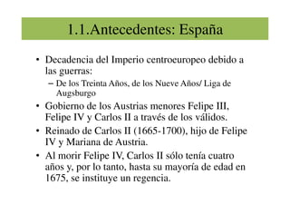 1.1.Antecedentes: España
• Decadencia del Imperio centroeuropeo debido a
las guerras:
– De los Treinta Años, de los Nueve Años/ Liga de
Augsburgo
• Gobierno de los Austrias menores Felipe III,
• Gobierno de los Austrias menores Felipe III,
Felipe IV y Carlos II a través de los válidos.
• Reinado de Carlos II (1665-1700), hijo de Felipe
IV y Mariana de Austria.
• Al morir Felipe IV, Carlos II sólo tenía cuatro
años y, por lo tanto, hasta su mayoría de edad en
1675, se instituye un regencia.
 
