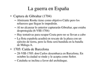 La guerra en España
• Captura de Gibraltar (1704)
– Almirante Rooke tiene como objetivo Cádiz pero los
refuerzos que llegan lo impedirán.
– Al no alcanzar lo anterior capturarán Gibraltar, que estaba
desprotegida (6-VIII-1704)
– Hay tentativas para ocupar Ceuta pero no se llevan a cabo
– Hay tentativas para ocupar Ceuta pero no se llevan a cabo
– La flota española acudirá en rescate de la plaza con un
ejército de tierra, pero la flota será hundida en la batalla
de Málaga A.
• 1705: Caída de Barcelona
– 28-VIII-1705: don Carlos desembarca en Barcelona. En
octubre la ciudad se rinde y le acepta como Señor.
– Cataluña se inclina a favor del archiduque.
 