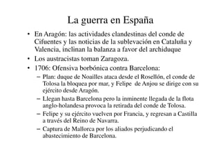 La guerra en España
• En Aragón: las actividades clandestinas del conde de
Cifuentes y las noticias de la sublevación en Cataluña y
Valencia, inclinan la balanza a favor del archiduque
• Los austracistas toman Zaragoza.
• 1706: Ofensiva borbónica contra Barcelona:
– Plan: duque de Noailles ataca desde el Rosellón, el conde de
– Plan: duque de Noailles ataca desde el Rosellón, el conde de
Tolosa la bloquea por mar, y Felipe de Anjou se dirige con su
ejército desde Aragón.
– Llegan hasta Barcelona pero la inminente llegada de la flota
anglo-holandesa provoca la retirada del conde de Tolosa.
– Felipe y su ejército vuelven por Francia, y regresan a Castilla
a través del Reino de Navarra.
– Captura de Mallorca por los aliados perjudicando el
abastecimiento de Barcelona.
 