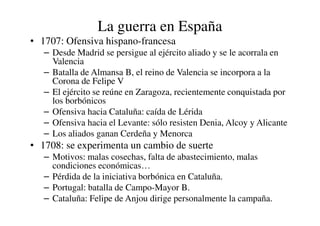 La guerra en España
• 1707: Ofensiva hispano-francesa
– Desde Madrid se persigue al ejército aliado y se le acorrala en
Valencia
– Batalla de Almansa B, el reino de Valencia se incorpora a la
Corona de Felipe V
– El ejército se reúne en Zaragoza, recientemente conquistada por
los borbónicos
– Ofensiva hacia Cataluña: caída de Lérida
– Ofensiva hacia Cataluña: caída de Lérida
– Ofensiva hacia el Levante: sólo resisten Denia, Alcoy y Alicante
– Los aliados ganan Cerdeña y Menorca
• 1708: se experimenta un cambio de suerte
– Motivos: malas cosechas, falta de abastecimiento, malas
condiciones económicas…
– Pérdida de la iniciativa borbónica en Cataluña.
– Portugal: batalla de Campo-Mayor B.
– Cataluña: Felipe de Anjou dirige personalmente la campaña.
 