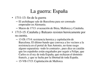La guerra: España
• 1711-13: fin de la guerra
– El archiduque sale de Barcelona para ser coronado
emperador en Alemania.
– Marzo de 1713: evacuación de Ibiza, Mallorca y Cataluña.
• 1713-15: Cataluña y Baleares resisten heroicamente por
su cuenta.
su cuenta.
– 13-IX-1714: resistencia heroica y capitulación de
Barcelona. El último bando que convoca a los vecinos a la
resistencia en el portal de San Antonio, no tiene rasgo
alguno separatista –todo lo contrario-, pues dice en catalán
que los españoles están engañados por seguir a Felipe, que
Carlos es el rey de toda España, que rechazan el dominio
francés, y que se lucha por la libertad de toda España.
– 15-VII-1715: Capitulación de Mallorca
 