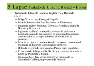 5. La paz: Tratado de Utrecht, Rastatt y Baden
• Tratado de Utrecht: Francia, Inglaterra y Holanda
(1713)
– Felipe V es reconocido rey de España.
– Francia demolerá las fortificaciones de Dunkerque.
– Inglaterra recibe: Menorca, Gibraltar, Acadia, la bahía de
Hudson y Terranova.
– Inglaterra recibe el monopolio de venta de esclavos a
España (asiento de negros) pero es excluida del comercio
España (asiento de negros) pero es excluida del comercio
con sus colonias excepto un navío al año (navío de
permiso).
– Francia reconoce a la reina Ana de Hannover como reina de
Inglaterra en lugar de los Estuardos católicos.
– Holanda recibirá de momento los Países bajos españoles.
– El ducado de Saboya recibe Sicilia y se pasará a denominar
Reino de Piamonte y Sicilia.
– Prusia recibe el Güeldres español y el principado de
Neuchâtel y Vallangrin por parte de Francia.
 