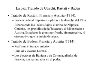 La paz: Tratado de Utrecht, Rastatt y Baden
• Tratado de Rastatt: Francia y Austria (1714):
– Francia cede al Imperio sus plazas a la derecha del Rhin.
– España cede los Países Bajos, el reino de Nápoles,
Cerdeña, los presidios de la Toscana y el Milanesado a
Austria. España es la gran sacrificada, sin merecerlo, ni
Austria. España es la gran sacrificada, sin merecerlo, ni
otro motivo que la ambición ajena.
• Tratado de Baden: Francia y Austria (1714):
– Reafirma el tratado anterior.
– Luis XIV evacua Lorena.
– Los electores de Baviera y de Colonia, aliados de
Francia, son restaurados en el poder.
 