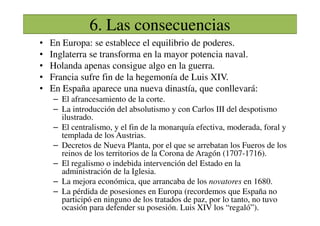 6. Las consecuencias
• En Europa: se establece el equilibrio de poderes.
• Inglaterra se transforma en la mayor potencia naval.
• Holanda apenas consigue algo en la guerra.
• Francia sufre fin de la hegemonía de Luis XIV.
• En España aparece una nueva dinastía, que conllevará:
– El afrancesamiento de la corte.
– La introducción del absolutismo y con Carlos III del despotismo
ilustrado.
– La introducción del absolutismo y con Carlos III del despotismo
ilustrado.
– El centralismo, y el fin de la monarquía efectiva, moderada, foral y
templada de los Austrias.
– Decretos de Nueva Planta, por el que se arrebatan los Fueros de los
reinos de los territorios de la Corona de Aragón (1707-1716).
– El regalismo o indebida intervención del Estado en la
administración de la Iglesia.
– La mejora económica, que arrancaba de los novatores en 1680.
– La pérdida de posesiones en Europa (recordemos que España no
participó en ninguno de los tratados de paz, por lo tanto, no tuvo
ocasión para defender su posesión. Luis XIV los “regaló”).
 