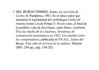 7. DEL BURGO TORRES, Jaime, La sucesión de
Carlos II, Pamplona, 1967. Es el único autor que
mantiene la legitimidad del archiduque Carlos de
Austria frente a la de Felipe V. No en vano, al final de
la prolífica vida de don Jaime, entre libros, concluirá
Tras las huella de los Austrias. Tentativas de
restauración monárquica en 1921. Un español entre
restauración monárquica en 1921. Un español entre
los conspiradores, publicada en VV.AA., Jaime del
Burgo. Una vida al servicio de la cultura, Madrid,
2003, 294 pp., pág. 159-292.
 