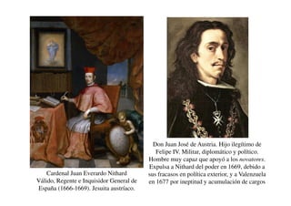 Cardenal Juan Everardo Nithard
Válido, Regente e Inquisidor General de
España (1666-1669). Jesuita austríaco.
Don Juan José de Austria. Hijo ilegítimo de
Felipe IV. Militar, diplomático y político.
Hombre muy capaz que apoyó a los novatores.
Expulsa a Nithard del poder en 1669, debido a
sus fracasos en política exterior, y a Valenzuela
en 1677 por ineptitud y acumulación de cargos
 