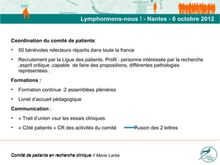 Coordination du comité de patients:
•   50 bénévoles relecteurs répartis dans toute la france
•   Recrutement par la Ligue des patients. Profil : personne intéressée par la recherche
    ,esprit critique ,capable de faire des propositions, différentes pathologies
    représentées .
Formations :
•   Formation continue :2 assemblées plénières
•   Livret d’accueil pédagogique
Communication :
•   « Trait d’union »sur les essais cliniques
•   « Côté patients » CR des activités du comité            Fusion des 2 lettres




Comité de patients en recherche clinique // Marie Lanta
 