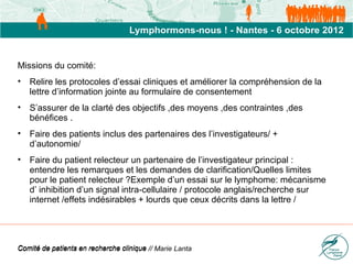 Missions du comité:
• Relire les protocoles d’essai cliniques et améliorer la compréhension de la
  lettre d’information jointe au formulaire de consentement
• S’assurer de la clarté des objectifs ,des moyens ,des contraintes ,des
  bénéfices .
• Faire des patients inclus des partenaires des l’investigateurs/ +
  d’autonomie/
• Faire du patient relecteur un partenaire de l’investigateur principal :
  entendre les remarques et les demandes de clarification/Quelles limites
  pour le patient relecteur ?Exemple d’un essai sur le lymphome: mécanisme
  d’ inhibition d’un signal intra-cellulaire / protocole anglais/recherche sur
  internet /effets indésirables + lourds que ceux décrits dans la lettre /




Comité de patients en recherche clinique // Marie Lanta
 
