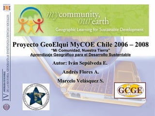 Proyecto GeoElqui MyCOE Chile 2006 – 2008 “ Mi Comunidad, Nuestra Tierra” Aprendizaje Geográfico para el Desarrollo Sustentable Autor: Iván Sepúlveda E.  Andrés Flores A. Marcelo Velásquez S. 