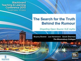 The Search for the Truth
Behind the Rumour
Dispelling Open Source VLE myths
Bryony Bramer Leo Havemann Sarah Sherman
The Bloomsbury Colleges
 