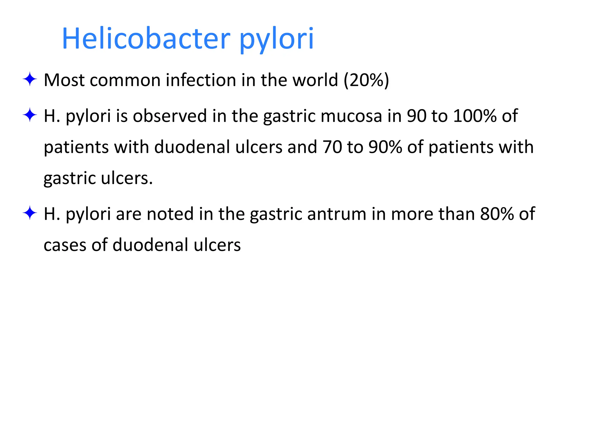  Most common infection in the world (20%)
 H. pylori is observed in the gastric mucosa in 90 to 100% of
patients with duodenal ulcers and 70 to 90% of patients with
gastric ulcers.
 H. pylori are noted in the gastric antrum in more than 80% of
cases of duodenal ulcers
Helicobacter pylori
 