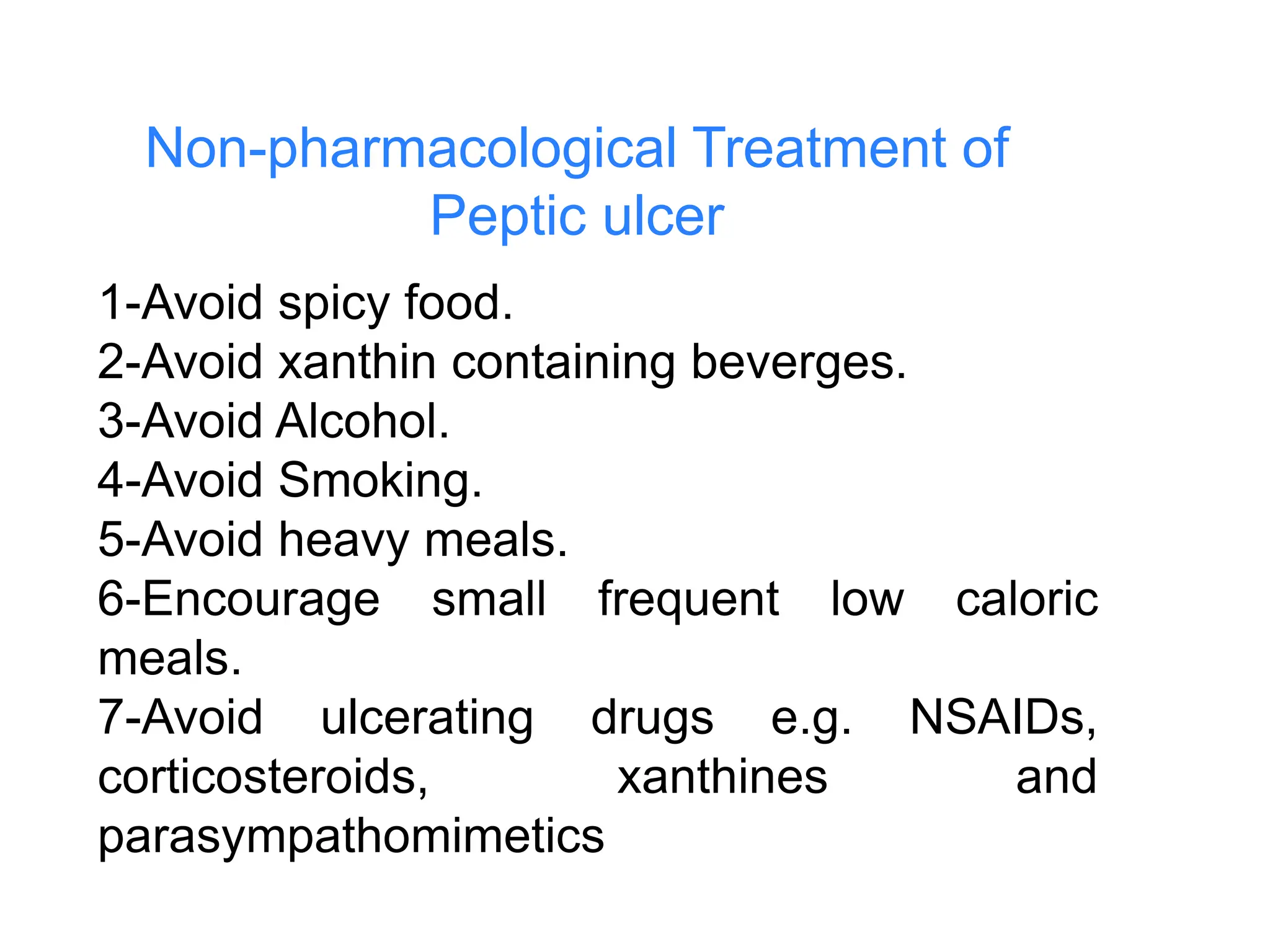 Non-pharmacological Treatment of
Peptic ulcer
1-Avoid spicy food.
2-Avoid xanthin containing beverges.
3-Avoid Alcohol.
4-Avoid Smoking.
5-Avoid heavy meals.
6-Encourage small frequent low caloric
meals.
7-Avoid ulcerating drugs e.g. NSAIDs,
corticosteroids, xanthines and
parasympathomimetics
 