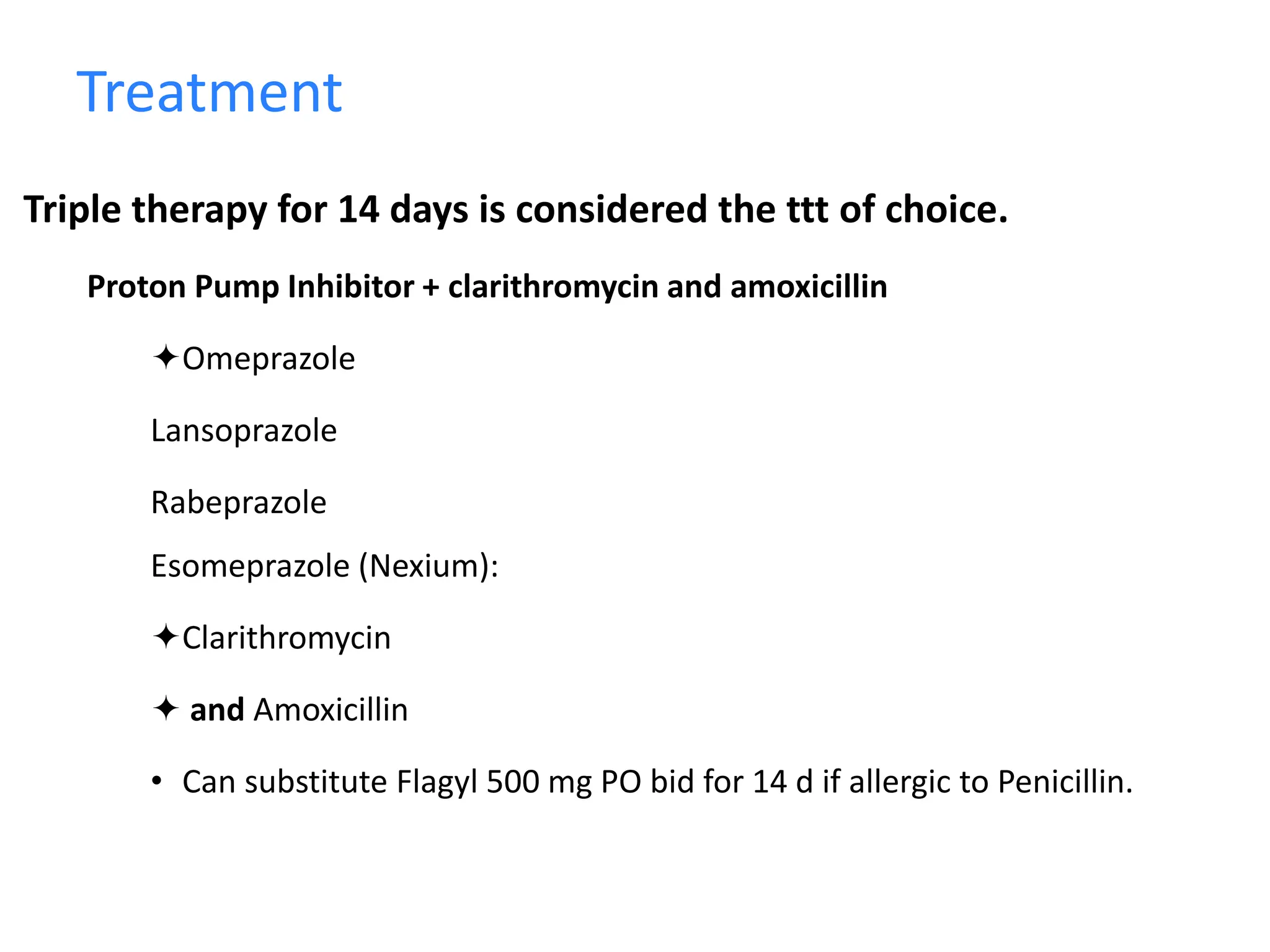 Treatment
Triple therapy for 14 days is considered the ttt of choice.
Proton Pump Inhibitor + clarithromycin and amoxicillin
Omeprazole
Lansoprazole
Rabeprazole
Esomeprazole (Nexium):
Clarithromycin
 and Amoxicillin
• Can substitute Flagyl 500 mg PO bid for 14 d if allergic to Penicillin.
 