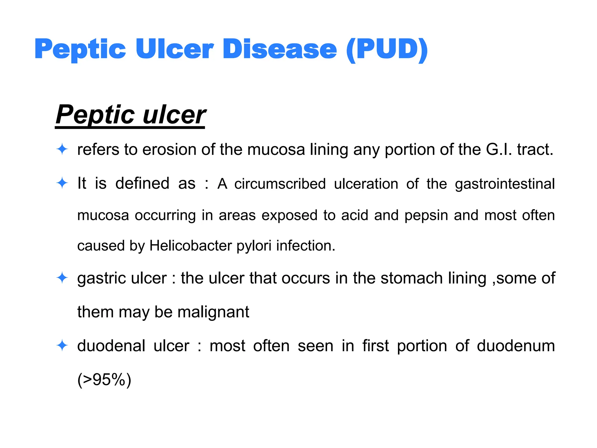 Peptic ulcer
 refers to erosion of the mucosa lining any portion of the G.I. tract.
 It is defined as : A circumscribed ulceration of the gastrointestinal
mucosa occurring in areas exposed to acid and pepsin and most often
caused by Helicobacter pylori infection.
 gastric ulcer : the ulcer that occurs in the stomach lining ,some of
them may be malignant
 duodenal ulcer : most often seen in first portion of duodenum
(>95%)
Peptic Ulcer Disease (PUD)
 