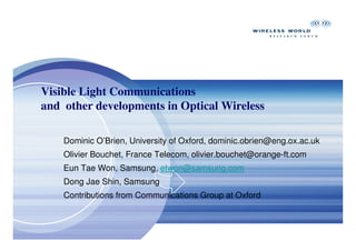 Visible Light Communications
and other developments in Optical Wireless

    Dominic O’Brien, University of Oxford, dominic.obrien@eng.ox.ac.uk
    Olivier Bouchet, France Telecom, olivier.bouchet@orange-ft.com
    Eun Tae Won, Samsung, etwon@samsung.com
    Dong Jae Shin, Samsung
    Contributions from Communications Group at Oxford
 
