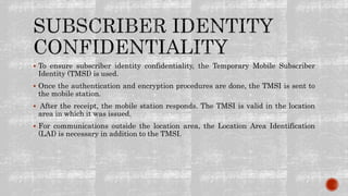  To ensure subscriber identity confidentiality, the Temporary Mobile Subscriber
Identity (TMSI) is used.
 Once the authentication and encryption procedures are done, the TMSI is sent to
the mobile station.
 After the receipt, the mobile station responds. The TMSI is valid in the location
area in which it was issued.
 For communications outside the location area, the Location Area Identification
(LAI) is necessary in addition to the TMSI.
 
