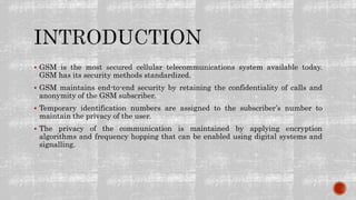  GSM is the most secured cellular telecommunications system available today.
GSM has its security methods standardized.
 GSM maintains end-to-end security by retaining the confidentiality of calls and
anonymity of the GSM subscriber.
 Temporary identification numbers are assigned to the subscriber’s number to
maintain the privacy of the user.
 The privacy of the communication is maintained by applying encryption
algorithms and frequency hopping that can be enabled using digital systems and
signalling.
 