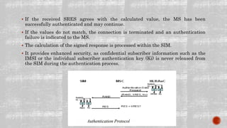  If the received SRES agrees with the calculated value, the MS has been
successfully authenticated and may continue.
 If the values do not match, the connection is terminated and an authentication
failure is indicated to the MS.
 The calculation of the signed response is processed within the SIM.
 It provides enhanced security, as confidential subscriber information such as the
IMSI or the individual subscriber authentication key (Ki) is never released from
the SIM during the authentication process.
 