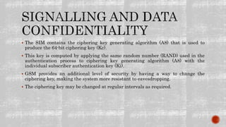  The SIM contains the ciphering key generating algorithm (A8) that is used to
produce the 64-bit ciphering key (Kc).
 This key is computed by applying the same random number (RAND) used in the
authentication process to ciphering key generating algorithm (A8) with the
individual subscriber authentication key (Ki).
 GSM provides an additional level of security by having a way to change the
ciphering key, making the system more resistant to eavesdropping.
 The ciphering key may be changed at regular intervals as required.
 