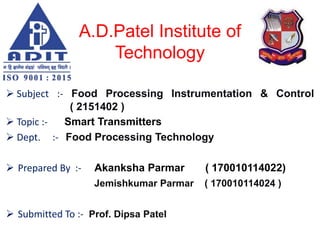 A.D.Patel Institute of
Technology
 Subject :- Food Processing Instrumentation & Control
( 2151402 )
 Topic :- Smart Transmitters
 Dept. :- Food Processing Technology
 Prepared By :- Akanksha Parmar ( 170010114022)
Jemishkumar Parmar ( 170010114024 )
 Submitted To :- Prof. Dipsa Patel
 