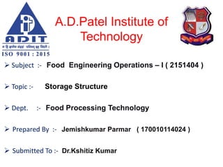 A.D.Patel Institute of
Technology
 Subject :- Food Engineering Operations – I ( 2151404 )
 Topic :- Storage Structure
 Dept. :- Food Processing Technology
 Prepared By :- Jemishkumar Parmar ( 170010114024 )
 Submitted To :- Dr.Kshitiz Kumar
 