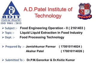 A.D.Patel Institute of
Technology
 Subject :- Food Engineering Operation - II ( 2161403 )
 Topic :- Liquid Liquid Extraction in Food Industry
 Dept. :- Food Processing Technology
 Prepared By :- Jemishkumar Parmar ( 170010114024 )
Akshar Patel ( 170010114026 )
 Submitted To :- Dr.P.M.Ganorkar & Dr.Ksitiz Kumar
 