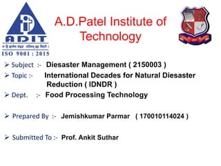 A.D.Patel Institute of
Technology
 Subject :- Diesaster Management ( 2150003 )
 Topic :- International Decades for Natural Diesaster
Reduction ( IDNDR )
 Dept. :- Food Processing Technology
 Prepared By :- Jemishkumar Parmar ( 170010114024 )
 Submitted To :- Prof. Ankit Suthar
 