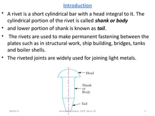 Introduction
A rivet is a short cylindrical bar with a head integral to it. The
cylindrical portion of the rivet is called shank or body
and lower portion of shank is known as tail.
The rivets are used to make permanent fastening between the
plates such as in structural work, ship building, bridges, tanks
and boiler shells.
The riveted joints are widely used for joining light metals.
•
•
•
•
04/04/13 Hareesha N Gowda, DSCE, Blore-78 3
 
