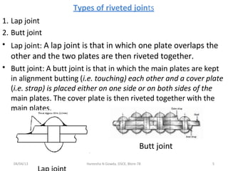 Types of riveted joints
1. Lap joint
2. Butt joint
• Lap joint: A lap joint is that in which one plate overlaps the
other and the two plates are then riveted together.
Butt joint: A butt joint is that in which the main plates are kept
in alignment butting (i.e. touching) each other and a cover plate
(i.e. strap) is placed either on one side or on both sides of the
main plates. The cover plate is then riveted together with the
main plates.
•
Butt joint
04/04/13 Hareesha N Gowda, DSCE, Blore-78 5
 