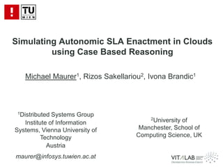 Simulating Autonomic SLA Enactment in Clouds using Case Based Reasoning Michael Maurer1, Rizos Sakellariou2, Ivona Brandic1 1Distributed Systems Group Institute of Information Systems, Vienna University of Technology Austria maurer@infosys.tuwien.ac.at 2University of Manchester, School of Computing Science, UK 