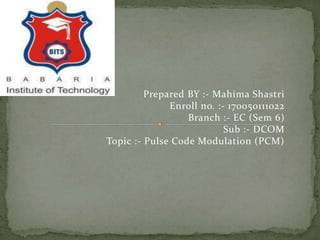 Prepared BY :- Mahima Shastri
Enroll no. :- 170050111022
Branch :- EC (Sem 6)
Sub :- DCOM
Topic :- Pulse Code Modulation (PCM)
 