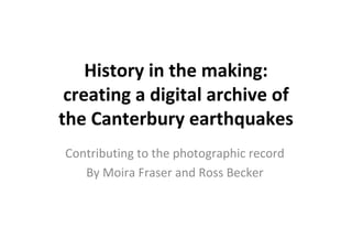 History in the making: 
 creating a digital archive of 
the Canterbury earthquakes
Contributing to the photographic record
   By Moira Fraser and Ross Becker
 