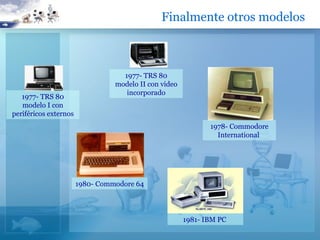 Finalmente otros modelos



                                   1977- TRS 80
                                 modelo II con video
                                    incorporado
   1977- TRS 80
   modelo I con
periféricos externos
                                                              1978- Commodore
                                                                International




                       1980- Commodore 64




                                                       1981- IBM PC
 