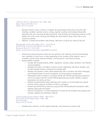  Resume: Windows User 
7 Eleven (2021 S. MacArthur Ave. OKC, OK) 
Roger Davey 405-682-5711 
Salary: $11.25 hourly 
 Worked in teams of two or three to complete all required tasks before the end of the shift 
including: excellent customer service, running register, counting and tracking all large bills 
deposited into safe, recording all high profit items sold, stocking and organizing products on the 
shelves and in the cooler, cleaning and refilling the drink stations, keep a keen eye on any 
suspicious activities. 
 Attention to detail and excellent multi-tasking skills were crucial to this aspect of the job. 
Photographer/Sales Rep (May 2012 – June 2012) 
(6708 Cedar View Trai l, Ft Worth, TX 76137) 
Shannon Scott 817-313-2940 
Salary: Commission based (averaged $800 monthly) 
 Performed professional photo shoots for new parents in the maternity ward of local hospitals. 
Had a deadline of a few hours or days, depending on the duration of the patient’s stay, to 
complete a photo shoot, sales presentation, and transaction of product purchases. 
 Responsibilities included: 
 Comply with hospital policies, HIPAA regulations, security, safety, sanitation, and infection 
control guidelines 
 Develop and foster an excellent customer service relationship with Mom, Families, and 
Our365 Hospital Partners (including the hospital staff). 
 Develop and maintain a team player relationship with co-workers, the District Manager, 
and Hospital Partners to assure complaints are not brought to management. 
 Photograph newborn babies in a hospital setting with Our365 photography equipment 
and in accordance with the Our365 Official Approved poses while meeting company 
expectations for photo per hour. 
 Maintain professionalism when adjusting work routines to accommodate any special 
emotion and/or physical conditions of Moms’ and babies 
 Present and sell Our365 products by using Our365 Official Bedside Presentation while 
meeting sales goals and targets. 
 Perform maintenance of camera equipment to avoid service problems and organize and 
maintain supplies and marketing material. 
Cashier/Dog Trainer (August 2009 – May 2011) 
Petco (7001A NW Expressway, OKC, OK) 
405-720-2298 
Salary: $7.25 hourly 
 Greeted every customer, ran the register efficiently, and answered any phone calls. 
 Page 2 | Heather Metcalf ~ 405-816-9516 
 