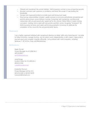  Cleaned and maintained the animal habitats; Sold companion animals to any prospective parents. 
 Assisted customers with questions or problems, and found the answer if I was lacking the 
 Page 3 | [Type your e-mail address] 
knowledge. 
 Stocked and organized product on a daily basis and during truck week. 
 Dog training responsibilities included: weekly seminars to promote and educate prospective pet 
parents about proper canine behavior training; Contacting and maintaining a professional 
relationship with any pet parent who signed up for the courses; Follow Petco’s 6 week training 
curriculum, meeting once a week with pet parents and their canine; Assigning “homework” for 
both to practice at home each week; performing graduation ceremony to celebrate the 
completion of the course for the pet parent/canine teams. 
Summary 
I am a highly organized individual with exceptional attention-to-detail skills and a faster learner. I am able 
to follow directions, manage my time, and am able to work independently or with a team. I take pride in 
any task given and complete it quickly efficiently. I am proficient with most computers, including: 
Windows 7, XP, XP Pro, Vista, and Mackintoshes. 
References 
Angie Horrell 
Project Manager for K12/AEC(A+) 
405.226.8027 
aeh25@hotmail.com 
Janet Runge 
Content Editor for K12/AEC(A+) 
405.810.3346 
crystalhaven@cox.net 
Carleethia Dunnum 
Project Manager lvl3 for K12 
405.810.3349 or 405.831.4418 
cdunnum@hotmail.com 
