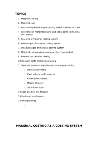 TOPICS
 1. Marginal costing

 2. Marginal cost

 3. Relationship b/w marginal costing and economies of scale

 4. Relevance of marginal private and social costs in marginal
    cost theory

 5. Features of marginal costing system

 6. Advantages of marginal costing system

 7. Disadvantages of marginal costing system

 8. Marginal costing as a management accounting tool

 9. Elements of decision making

 10.Relevant costs of decision making

 11.Basic decision making indicators in marginal costing

       o   Profit volume ratio

       o   Cash volume profit analysis

       o   Break-even analysis

       o   Margin of safety

       o   Shut down point

 12.Cash position and forecast

 13.Profit and loss forecast

 14.Profit planning

       o




MARGINAL COSTING AS A COSTING SYSTEM
 