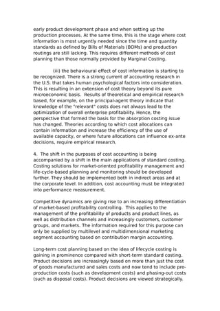early product development phase and when setting up the
production processes. At the same time, this is the stage where cost
information is most urgently needed since the time and quantity
standards as defined by Bills of Materials (BOMs) and production
routings are still lacking. This requires different methods of cost
planning than those normally provided by Marginal Costing.

          (iii) the behavioural effect of cost information is starting to
be recognized. There is a strong current of accounting research in
the U.S. that takes human psychological factors into consideration.
This is resulting in an extension of cost theory beyond its pure
microeconomic basis. Results of theoretical and empirical research
based, for example, on the principal-agent theory indicate that
knowledge of the "relevant" costs does not always lead to the
optimization of overall enterprise profitability. Hence, the
perspective that formed the basis for the absorption costing issue
has changed. Theories according to which cost allocations can
contain information and increase the efficiency of the use of
available capacity, or where future allocations can influence ex-ante
decisions, require empirical research.

4. The shift in the purposes of cost accounting is being
accompanied by a shift in the main applications of standard costing.
Costing solutions for market-oriented profitability management and
life-cycle-based planning and monitoring should be developed
further. They should be implemented both in indirect areas and at
the corporate level. In addition, cost accounting must be integrated
into performance measurement.

Competitive dynamics are giving rise to an increasing differentiation
of market-based profitability controlling. This applies to the
management of the profitability of products and product lines, as
well as distribution channels and increasingly customers, customer
groups, and markets. The information required for this purpose can
only be supplied by multilevel and multidimensional marketing
segment accounting based on contribution margin accounting.

Long-term cost planning based on the idea of lifecycle costing is
gaining in prominence compared with short-term standard costing.
Product decisions are increasingly based on more than just the cost
of goods manufactured and sales costs and now tend to include pre-
production costs (such as development costs) and phasing-out costs
(such as disposal costs). Product decisions are viewed strategically.
 