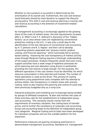 Whether or not a product is successful is determined by the
amortization of its overall cost. Furthermore, the cost and revenue
trend forecasts should be more dynamic to support the lifecycle
pricing policy. This shift in cost and revenue planning is moving cost
and revenue accounting in the direction of investment-related
calculations.

As management accounting is increasingly applied to the growing
share of the costs of indirect areas, the tool requirements increase.
After J. G. Miller's and T. E. Vollmann's discovery of the "hidden
factory" as an area whose costs are neglected by conventional
production costing in the U.S., it was only a small step to the
identification of the lost relevance of conventional cost accounting
by H. T. Johnson and R. S. Kaplan and their call to develop
accounting systems separated into "process control, product
costing, and financial reporting," which eventually led to activity-
based costing. Improving the cost transparency of indirect activity
areas through Marginal Costing requires a thorough understanding
of the output processes. Analysis frequently shows that even many
support activities have a wide range of repetitive processes for
which planning and cost allocation using drivers is worthwhile,
providing the cost-volume is large enough. For this purpose, the
different operations in the cost centers must be identified, for which
resource consumption is then planned and tracked. The number of
these operations is used as the driver. This process of costing
operations using proportional costs competes with the attempt to
achieve better cost transparency in indirect areas with process
costing tools to also improve the planning and control of costs that
were previously budgeted only as a lump sum.

Industrial production and marketing are increasingly being handled
by groups of affiliated companies. To plan and monitor the costs of
these activities calls for the establishment of independent group
cost accounting. This necessity results mainly from the
requirements of inventory valuation, the costing basis of transfer
prices, and to further the consistency of corporate cost accounting.
Group cost accounting leads to the definition of independent group
cost categories. Marginal Costing and its tools have been developed
for individual companies and are the suitable platform for this
expansion.

Performance measures are gaining increasing prominence in
decentralized management accounting. Standard U.S. management
 
