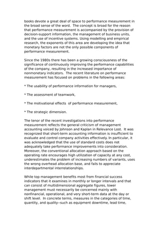 books devote a great deal of space to performance measurement in
the broad sense of the word. The concept is broad for the reason
that performance measurement is accompanied by the provision of
decision-support information, the management of business units,
and the use of incentive systems. Using modelling and empirical
research, the exponents of this area are developing the idea that
monetary factors are not the only possible components of
performance measurement.

Since the 1980s there has been a growing consciousness of the
significance of continuously improving the performance capabilities
of the company, resulting in the increased importance of
nonmonetary indicators. The recent literature on performance
measurement has focused on problems in the following areas:

* The usability of performance information for managers,

* The assessment of teamwork,

* The motivational effects of performance measurement,

* The strategic dimension.

The tenor of the recent investigations into performance
measurement reflects the general criticism of management
accounting voiced by Johnson and Kaplan in Relevance Lost. It was
recognized that short-term accounting information is insufficient to
evaluate and control company activities effectively. In particular, it
was acknowledged that the use of standard costs does not
adequately take performance improvements into consideration.
Moreover, the conventional allocation approach based on the
operating rate encourages high utilization of capacity at any cost,
underestimates the problem of increasing numbers of variants, uses
the wrong overhead allocation base, and fails to appreciate
interdepartmental interrelationships.

While top management benefits most from financial success
indicators that it examines in monthly or longer intervals and that
can consist of multidimensional aggregate figures, lower
management must necessarily be concerned mainly with
nonfinancial, operational, and very short-term data at the day or
shift level. In concrete terms, measures in the categories of time,
quantity, and quality--such as equipment downtime, lead time,
 